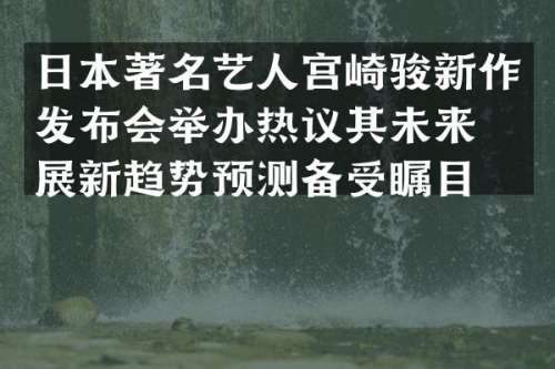 日本著名艺人宫崎骏新作发布会举办热议其未来发展新趋势预测备受瞩目。