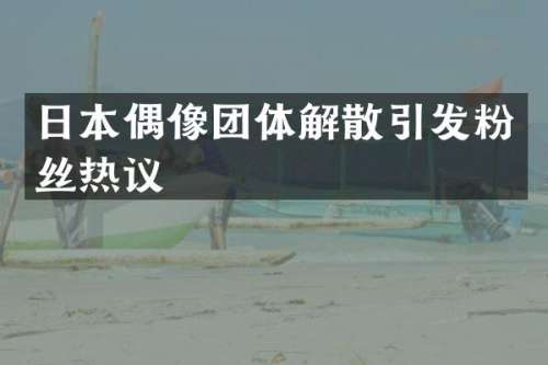 日本偶像团体解散引发粉丝热议