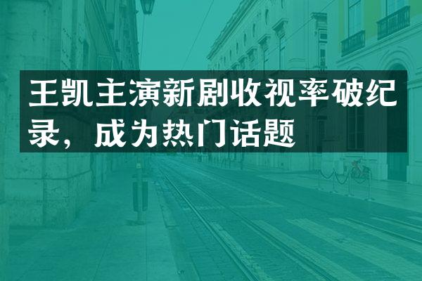 王凯主演新剧收视率破纪录，成为热门话题