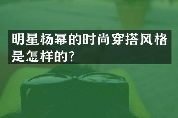 明星杨幂的时尚穿搭风格是怎样的？