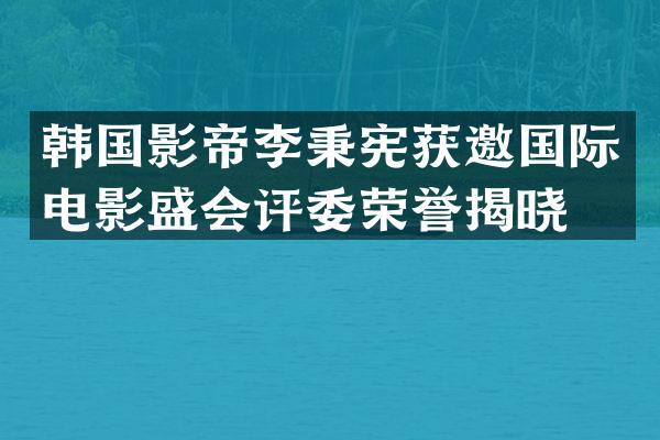 韩国影帝李秉宪获邀国际电影盛会评委荣誉揭晓