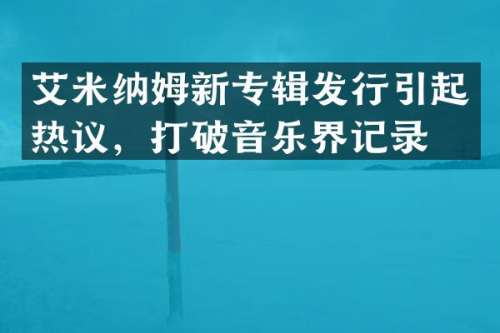艾米纳姆新专辑发行引起热议，打破音乐界记录！