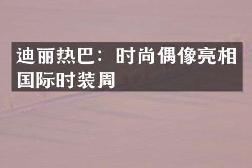 迪丽热巴：时尚偶像亮相国际时装周
