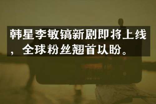 韩星李敏镐新剧即将上线，全球粉丝翘首以盼。