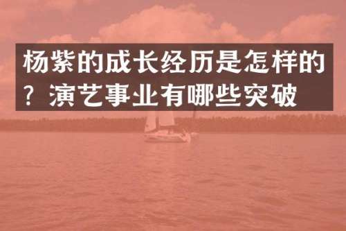 杨紫的成长经历是怎样的？演艺事业有哪些突破？