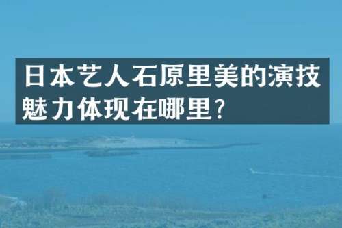 日本艺人石原里美的演技魅力体现在哪里？