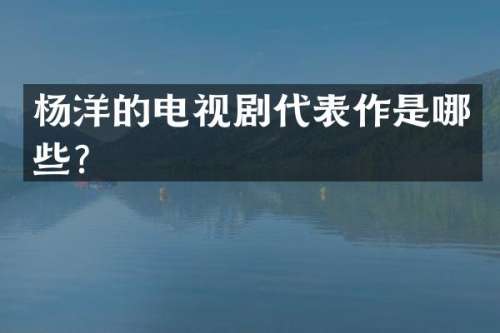 杨洋的电视剧代表作是哪些？