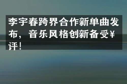 李宇春跨界合作新单曲发布，音乐风格创新备受好评！