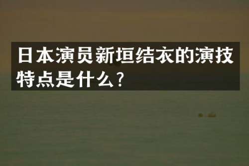 日本演员新垣结衣的演技特点是什么？