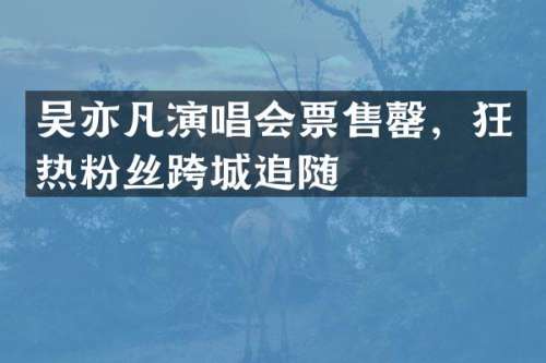 吴亦凡演唱会票售罄，狂热粉丝跨城追随