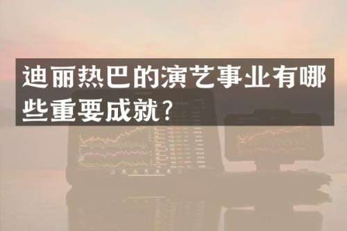 迪丽热巴的演艺事业有哪些重要成就？