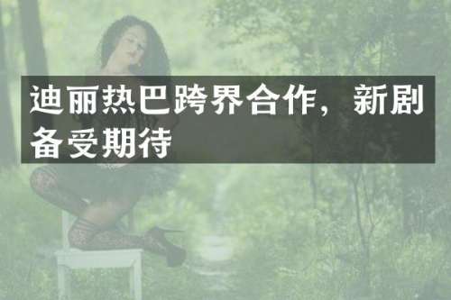 迪丽热巴跨界合作，新剧备受期待
