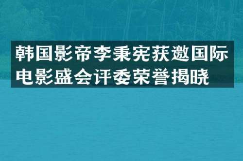韩国影帝李秉宪获邀国际电影盛会评委荣誉揭晓