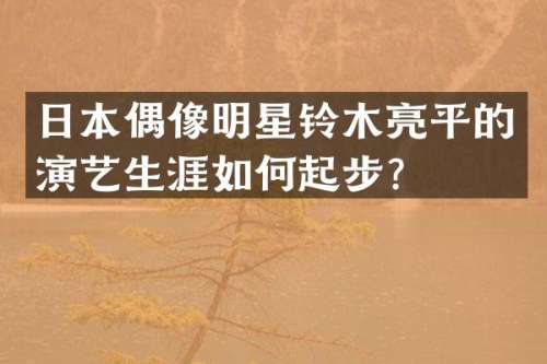 日本偶像明星铃木亮平的演艺生涯如何起步？