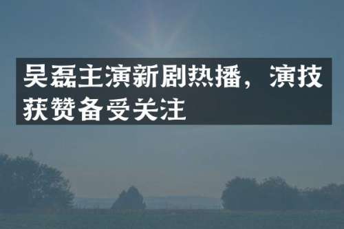吴磊主演新剧热播，演技获赞备受关注