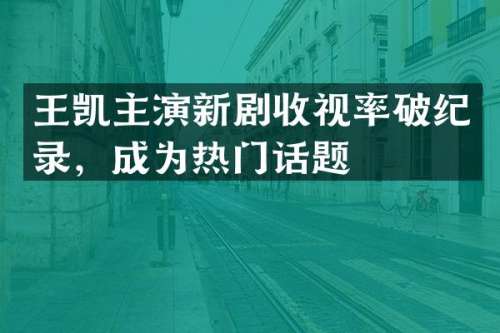 王凯主演新剧收视率破纪录，成为热门话题