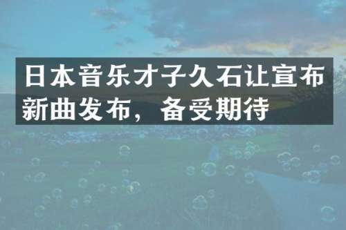 日本音乐才子久石让宣布新曲发布，备受期待