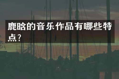 鹿晗的音乐作品有哪些特点？