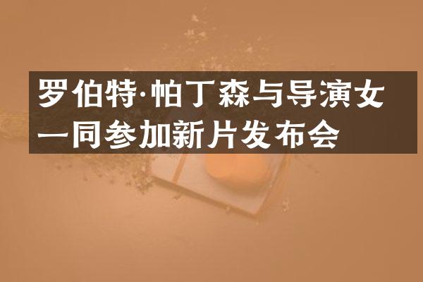 罗伯特·帕丁森与导演女友一同参加新片发布会