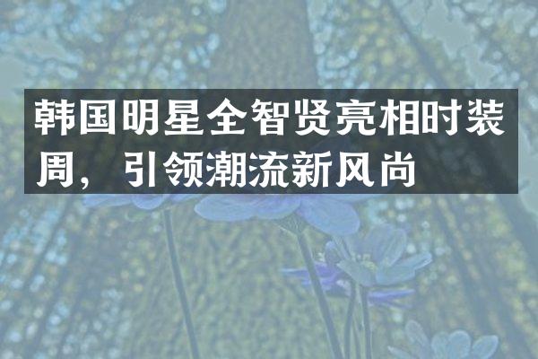 韩国明星全智贤亮相时装周，引领潮流新风尚
