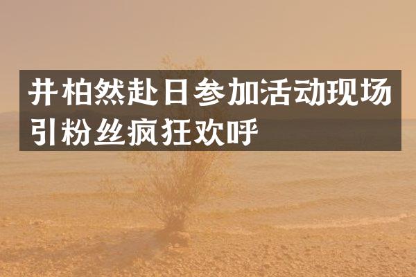 井柏然赴日参加活动现场引粉丝疯狂欢呼