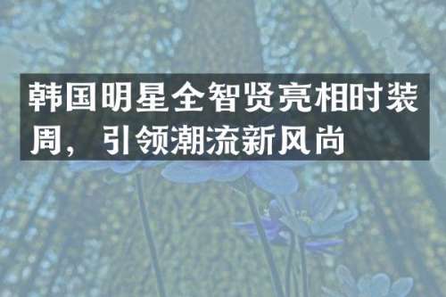 韩国明星全智贤亮相时装周，引领潮流新风尚