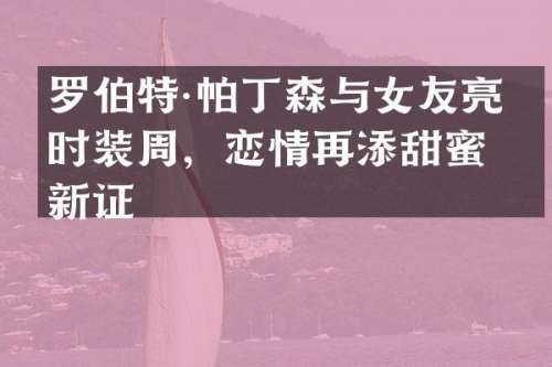 罗伯特·帕丁森与女友亮相时装周，恋情再添甜蜜新证