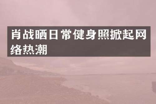 肖战晒日常健身照掀起网络热潮