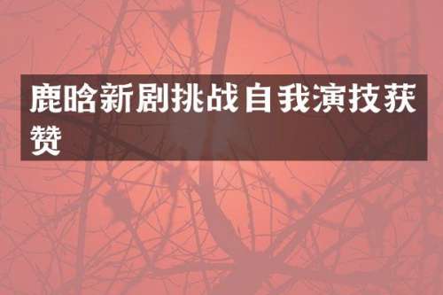 鹿晗新剧挑战自我演技获赞