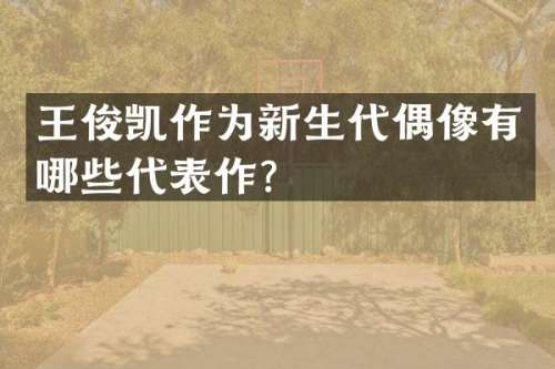 王俊凯作为新生代偶像有哪些代表作？