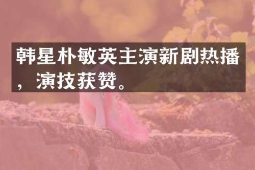 韩星朴敏英主演新剧热播，演技获赞。