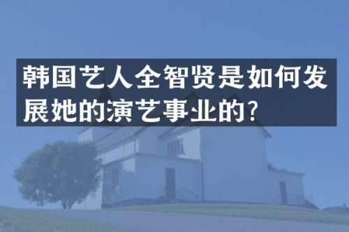 韩国艺人全智贤是如何发展她的演艺事业的？