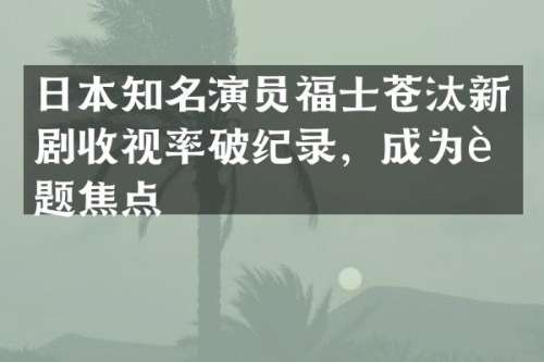 日本知名演员福士苍汰新剧收视率破纪录，成为话题焦点