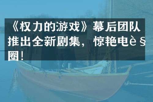 《权力的游戏》幕后团队推出全新剧集，惊艳电视圈！