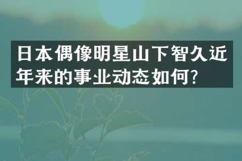 日本偶像明星山下智久近年来的事业动态如何？