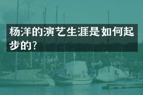 杨洋的演艺生涯是如何起步的？