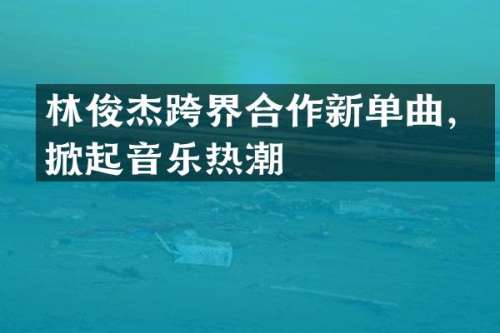 林俊杰跨界合作新单曲，掀起音乐热潮