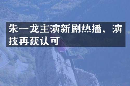朱一龙主演新剧热播，演技再获认可