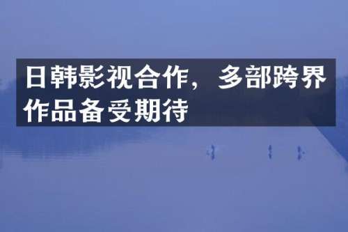 日韩影视合作，多部跨界作品备受期待