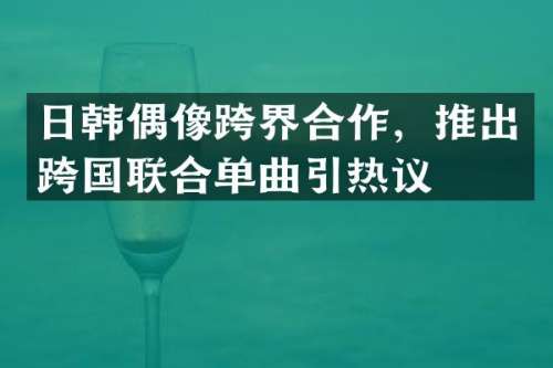 日韩偶像跨界合作，推出跨国联合单曲引热议