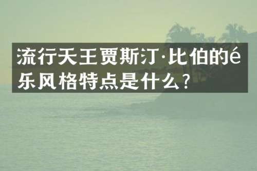 流行天王贾斯汀·比伯的音乐风格特点是什么？