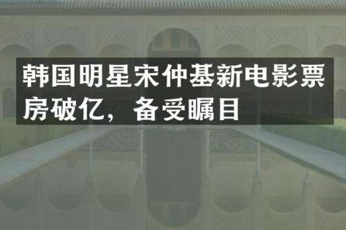 韩国明星宋仲基新电影票房破亿，备受瞩目