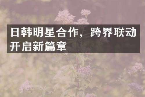 日韩明星合作，跨界联动开启新篇章