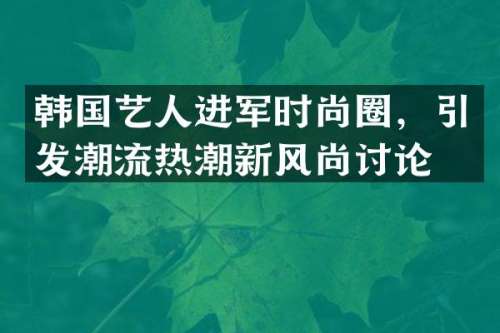 韩国艺人进军时尚圈，引发潮流热潮新风尚讨论