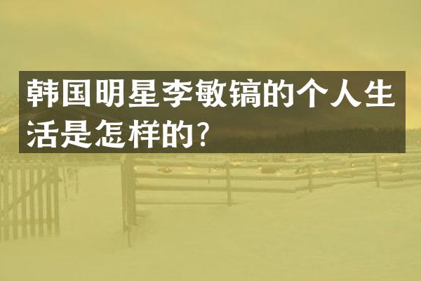 韩国明星李敏镐的个人生活是怎样的？