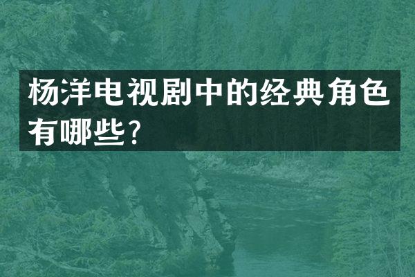 杨洋电视剧中的经典角色有哪些？