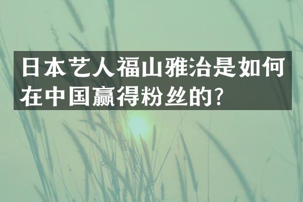 日本艺人福山雅治是如何在中国赢得粉丝的？