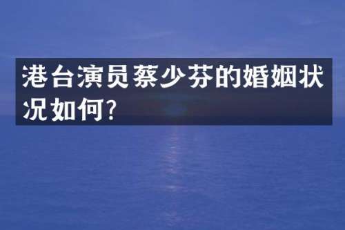 港台演员蔡少芬的婚姻状况如何？