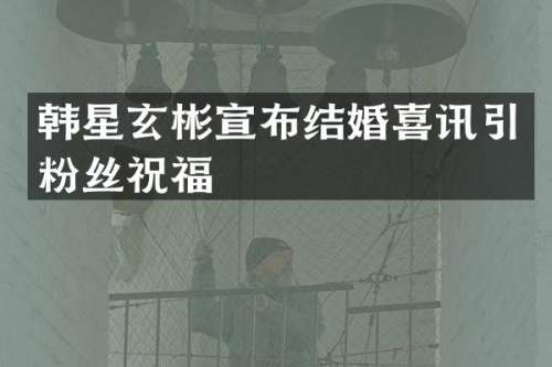 韩星玄彬宣布结婚喜讯引粉丝祝福