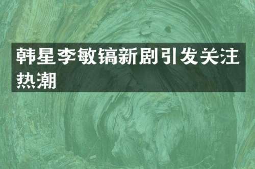 韩星李敏镐新剧引发关注热潮